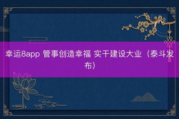幸运8app 管事创造幸福 实干建设大业（泰斗发布）