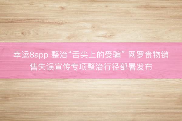 幸运8app 整治“舌尖上的受骗” 网罗食物销售失误宣传专项整治行径部署发布
