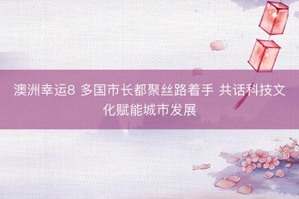 澳洲幸运8 多国市长都聚丝路着手 共话科技文化赋能城市发展