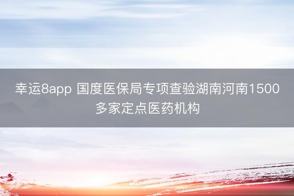 幸运8app 国度医保局专项查验湖南河南1500多家定点医药机构
