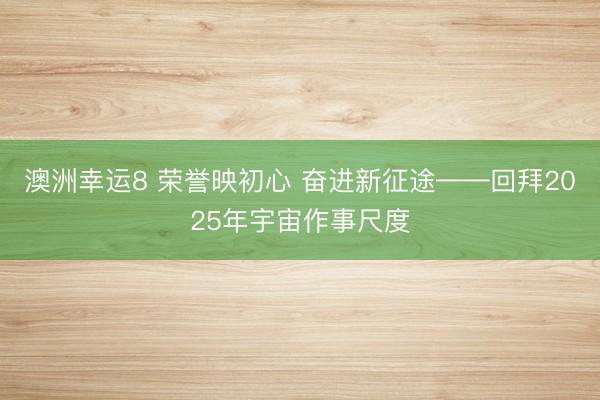 澳洲幸运8 荣誉映初心 奋进新征途——回拜2025年宇宙作事尺度