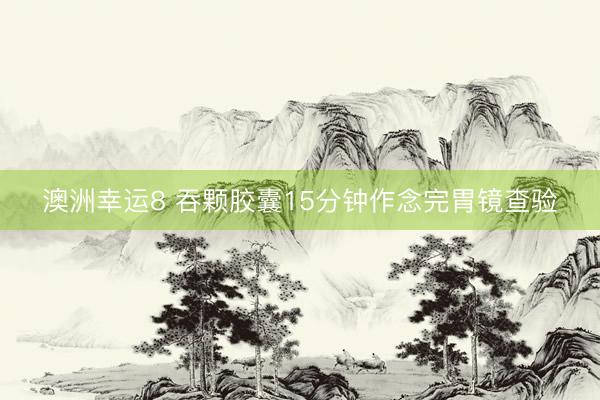 澳洲幸运8 吞颗胶囊15分钟作念完胃镜查验