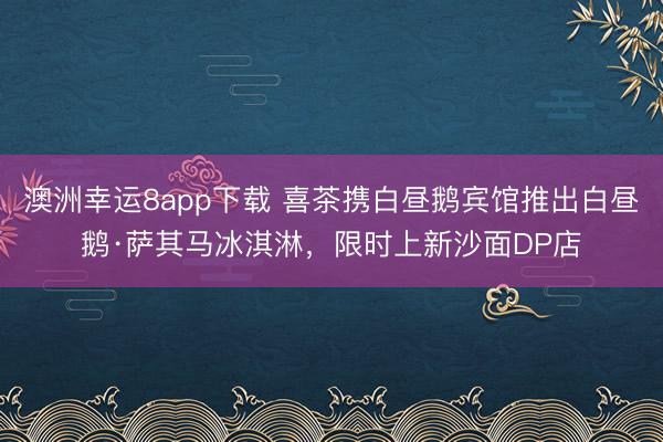 澳洲幸运8app下载 喜茶携白昼鹅宾馆推出白昼鹅·萨其马冰淇淋，限时上新沙面DP店