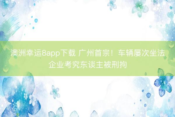澳洲幸运8app下载 广州首宗！车辆屡次坐法企业考究东谈主被刑拘