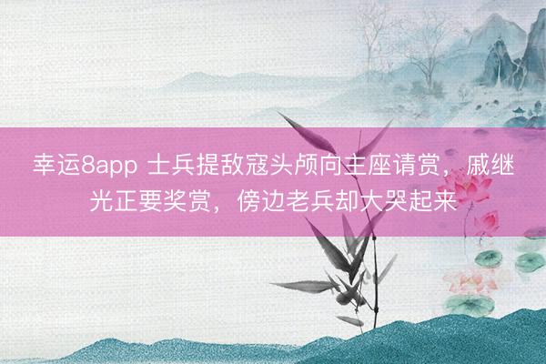幸运8app 士兵提敌寇头颅向主座请赏，戚继光正要奖赏，傍边老兵却大哭起来