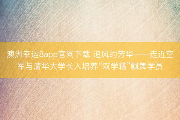 澳洲幸运8app官网下载 追风的芳华——走近空军与清华大学长入培养“双学籍”飘舞学员