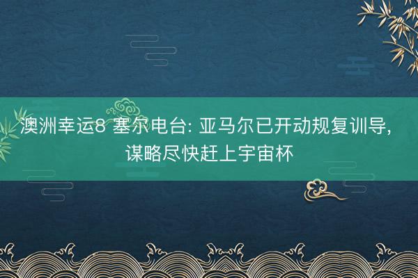 澳洲幸运8 塞尔电台: 亚马尔已开动规复训导， 谋略尽快赶上宇宙杯