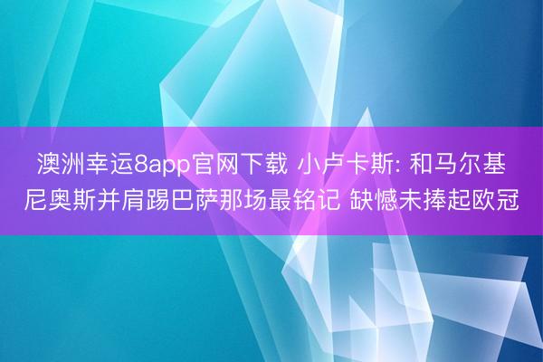 澳洲幸运8app官网下载 小卢卡斯: 和马尔基尼奥斯并肩踢巴萨那场最铭记 缺憾未捧起欧冠