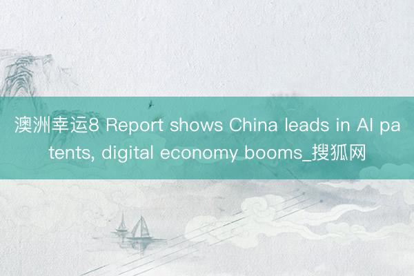 澳洲幸运8 Report shows China leads in AI patents， digital economy booms_搜狐网
