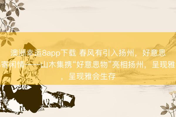 澳洲幸运8app下载 春风有引入扬州，好意思物愉心寄闲情——山木集携“好意思物”亮相扬州，呈现雅会生存