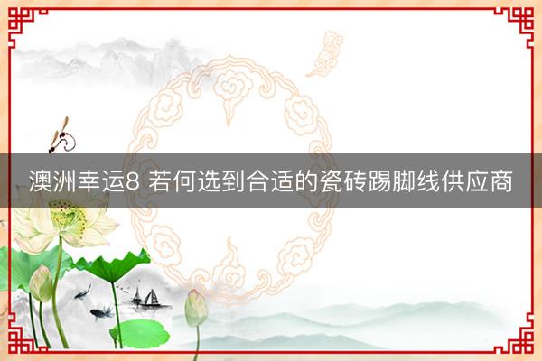 澳洲幸运8 若何选到合适的瓷砖踢脚线供应商