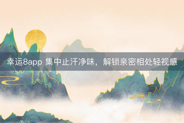 幸运8app 集中止汗净味，解锁亲密相处轻视感