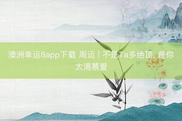 澳洲幸运8app下载 周运 | 不是Ta多绝顶， 是你太渴慕爱