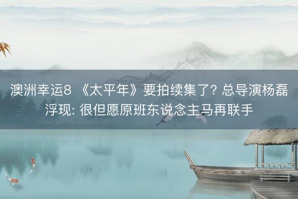 澳洲幸运8 《太平年》要拍续集了? 总导演杨磊浮现: 很但愿原班东说念主马再联手
