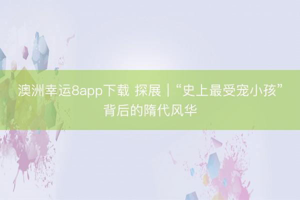 澳洲幸运8app下载 探展｜“史上最受宠小孩”背后的隋代风华