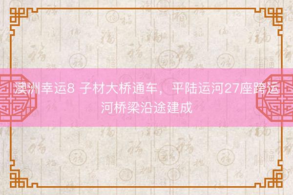 澳洲幸运8 子材大桥通车，平陆运河27座跨运河桥梁沿途建成