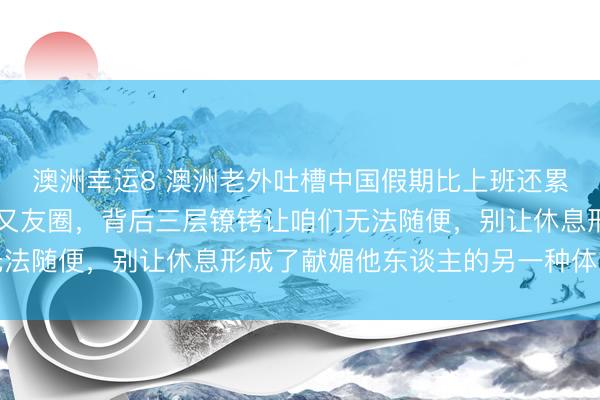 澳洲幸运8 澳洲老外吐槽中国假期比上班还累，3天跑5城只为发一又友圈，背后三层镣铐让咱们无法随便，别让休息形成了献媚他东谈主的另一种体式加班