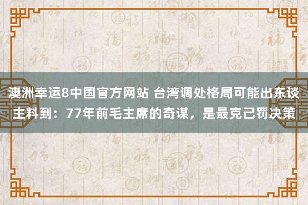 澳洲幸运8中国官方网站 台湾调处格局可能出东谈主料到：77年前毛主席的奇谋，是最克己罚决策