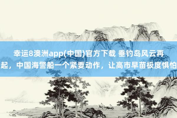 幸运8澳洲app(中国)官方下载 垂钓岛风云再起，中国海警船一个紧要动作，让高市早苗极度惧怕
