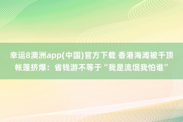 幸运8澳洲app(中国)官方下载 香港海滩被千顶帐篷挤爆：省钱游不等于“我是流氓我怕谁”