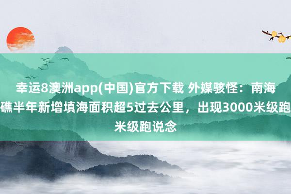 幸运8澳洲app(中国)官方下载 外媒骇怪：南海羚羊礁半年新增填海面积超5过去公里，出现3000米级跑说念