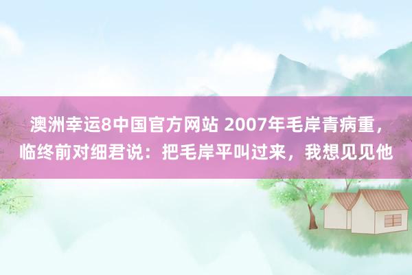 澳洲幸运8中国官方网站 2007年毛岸青病重，临终前对细君说：把毛岸平叫过来，我想见见他