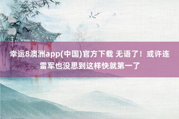 幸运8澳洲app(中国)官方下载 无语了！或许连雷军也没思到这样快就第一了