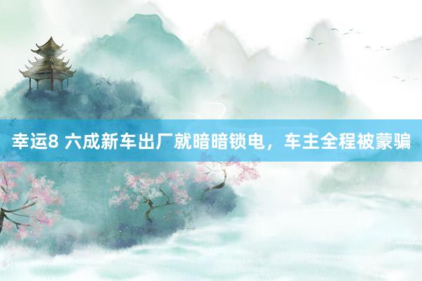 幸运8 六成新车出厂就暗暗锁电，车主全程被蒙骗