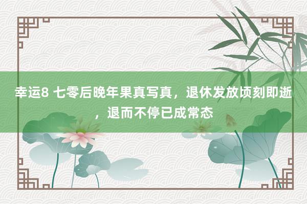 幸运8 七零后晚年果真写真，退休发放顷刻即逝，退而不停已成常态