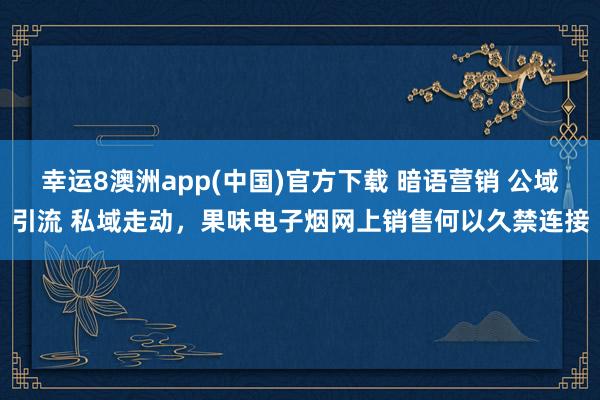 幸运8澳洲app(中国)官方下载 暗语营销 公域引流 私域走动，果味电子烟网上销售何以久禁连接
