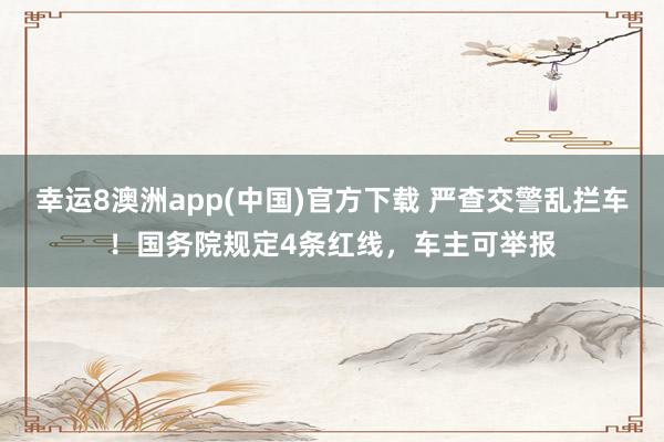 幸运8澳洲app(中国)官方下载 严查交警乱拦车！国务院规定4条红线，车主可举报