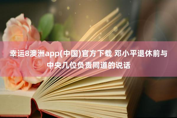 幸运8澳洲app(中国)官方下载 邓小平退休前与中央几位负责同道的说话