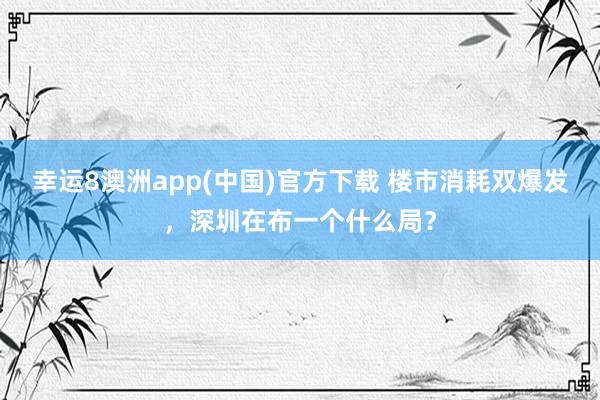 幸运8澳洲app(中国)官方下载 楼市消耗双爆发，深圳在布一个什么局？