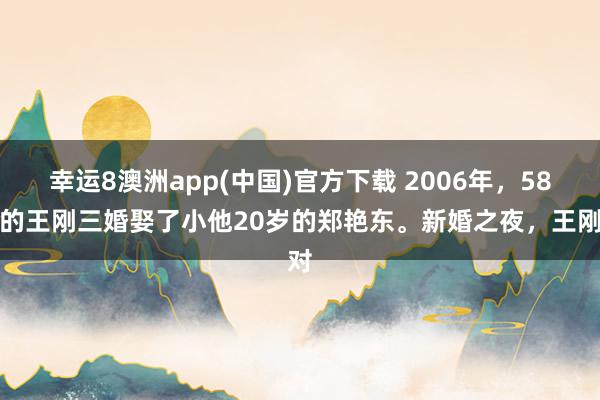 幸运8澳洲app(中国)官方下载 2006年，58岁的王刚三婚娶了小他20岁的郑艳东。新婚之夜，王刚对