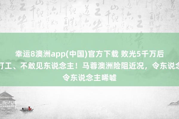 幸运8澳洲app(中国)官方下载 败光5千万后，超市打工、不敢见东说念主！马蓉澳洲险阻近况，令东说念主唏嘘
