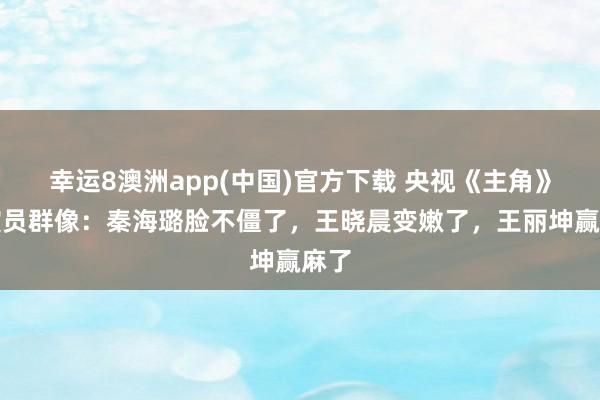幸运8澳洲app(中国)官方下载 央视《主角》女演员群像：秦海璐脸不僵了，王晓晨变嫩了，王丽坤赢麻了