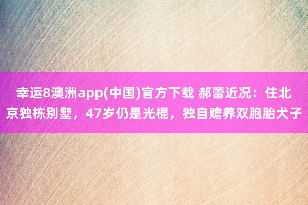 幸运8澳洲app(中国)官方下载 郝蕾近况：住北京独栋别墅，47岁仍是光棍，独自赡养双胞胎犬子