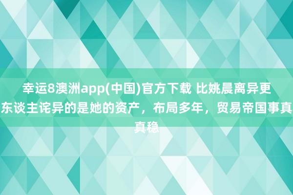 幸运8澳洲app(中国)官方下载 比姚晨离异更让东谈主诧异的是她的资产，布局多年，贸易帝国事真稳
