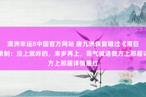 澳洲幸运8中国官方网站 唐九洲恢复错过《艰巨高出》录制：没上就咋的，来岁再上，霸气喊话我方上那届详情最红