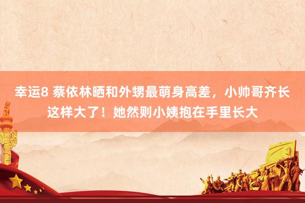 幸运8 蔡依林晒和外甥最萌身高差，小帅哥齐长这样大了！她然则小姨抱在手里长大