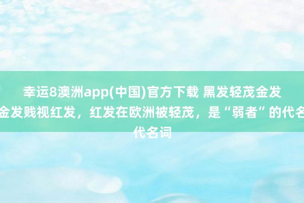 幸运8澳洲app(中国)官方下载 黑发轻茂金发，金发贱视红发，红发在欧洲被轻茂，是“弱者”的代名词