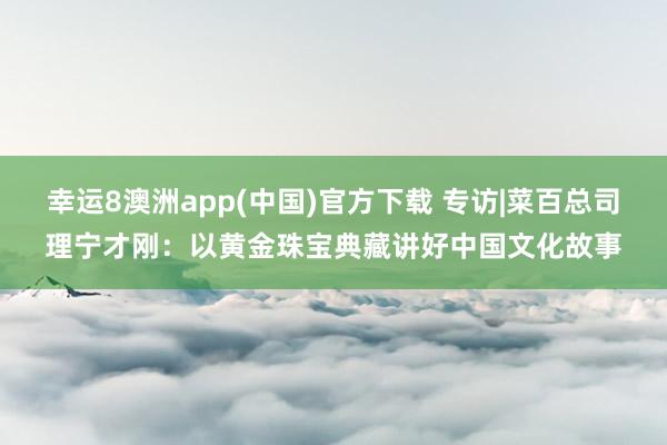 幸运8澳洲app(中国)官方下载 专访|菜百总司理宁才刚：以黄金珠宝典藏讲好中国文化故事