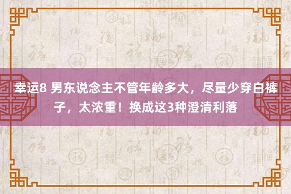 幸运8 男东说念主不管年龄多大，尽量少穿白裤子，太浓重！换成这3种澄清利落