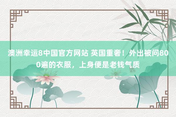 澳洲幸运8中国官方网站 英国重奢！外出被问800遍的衣服，上身便是老钱气质