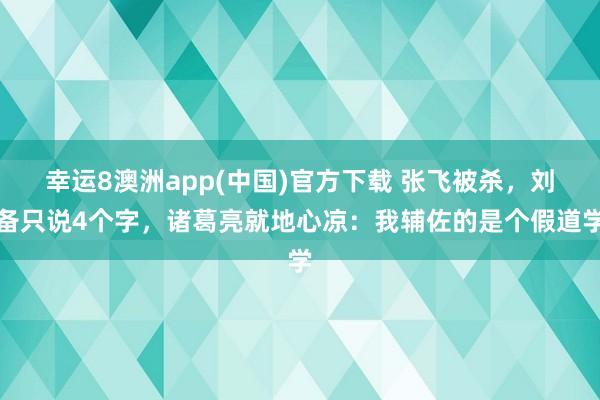幸运8澳洲app(中国)官方下载 张飞被杀，刘备只说4个字，诸葛亮就地心凉：我辅佐的是个假道学