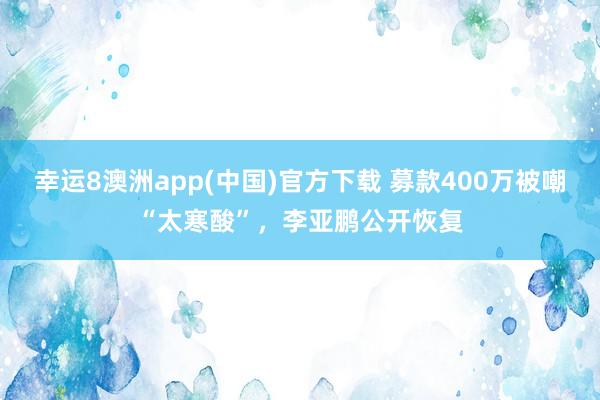 幸运8澳洲app(中国)官方下载 募款400万被嘲“太寒酸”，李亚鹏公开恢复