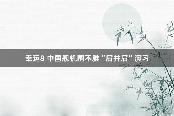 幸运8 中国舰机围不雅“肩并肩”演习