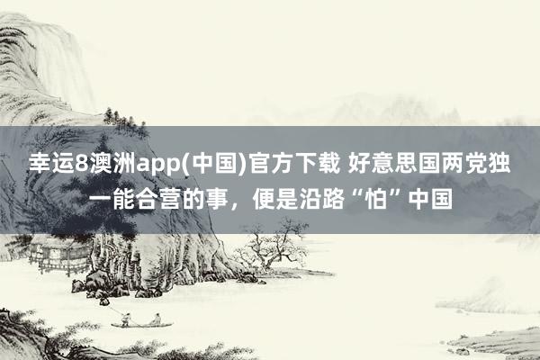 幸运8澳洲app(中国)官方下载 好意思国两党独一能合营的事，便是沿路“怕”中国