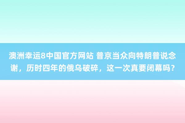 澳洲幸运8中国官方网站 普京当众向特朗普说念谢，历时四年的俄乌破碎，这一次真要闭幕吗？