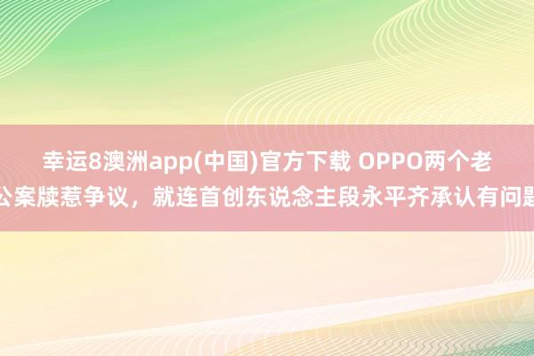 幸运8澳洲app(中国)官方下载 OPPO两个老公案牍惹争议，就连首创东说念主段永平齐承认有问题